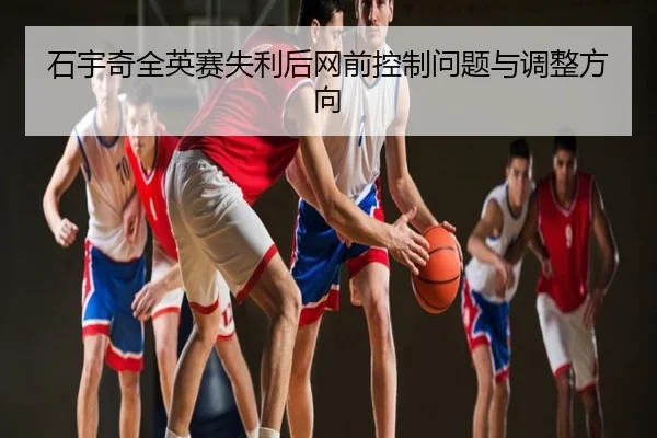 石宇奇全英赛失利后网前控制问题与调整方向